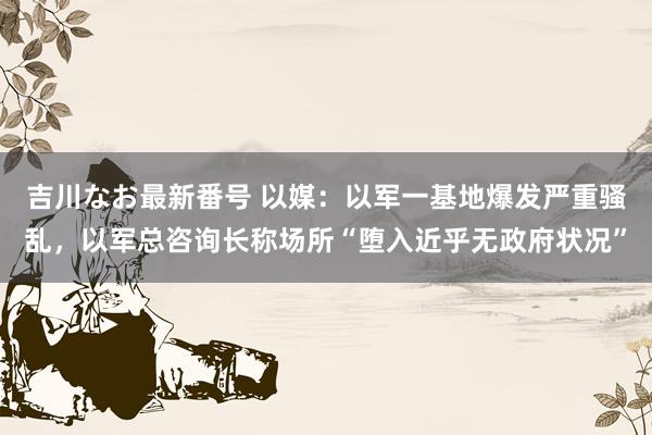 吉川なお最新番号 以媒：以军一基地爆发严重骚乱，以军总咨询长称场所“堕入近乎无政府状况”