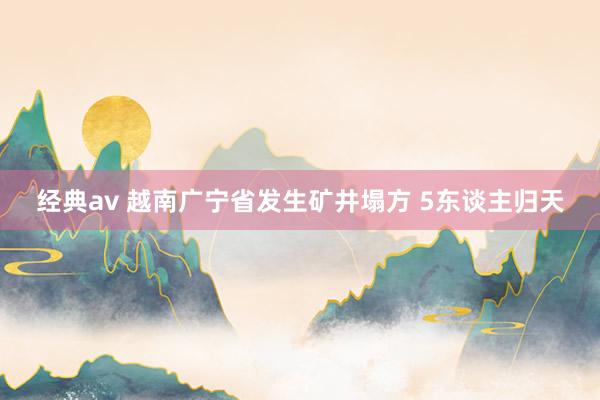 经典av 越南广宁省发生矿井塌方 5东谈主归天