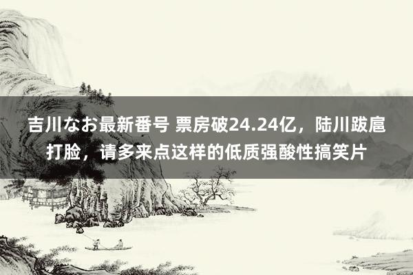 吉川なお最新番号 票房破24.24亿，陆川跋扈打脸，请多来点这样的低质强酸性搞笑片