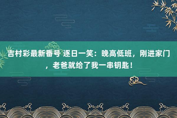 吉村彩最新番号 逐日一笑：晚高低班，刚进家门，老爸就给了我一串钥匙！