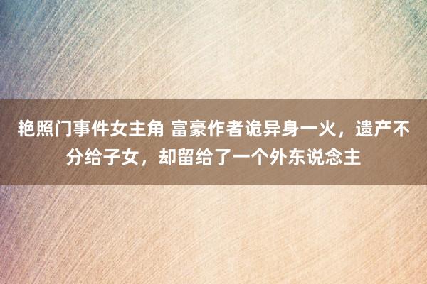 艳照门事件女主角 富豪作者诡异身一火，遗产不分给子女，却留给了一个外东说念主