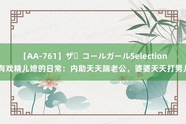 【AA-761】ザ・コールガールSelection 有戏精儿媳的日常：内助天天踹老公，婆婆天天打男儿