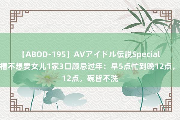 【ABOD-195】AVアイドル伝説Special 4 大妈吐槽不想要女儿1家3口顾忌过年：早5点忙到晚12点，碗皆不洗