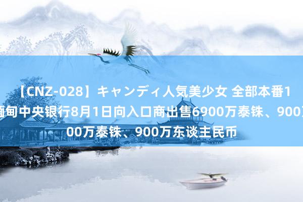 【CNZ-028】キャンディ人気美少女 全部本番15人30連発 缅甸中央银行8月1日向入口商出售6900万泰铢、900万东谈主民币