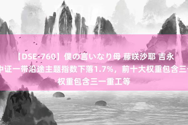 【DSE-760】僕の言いなり母 藤咲沙耶 吉永はるか 中证一带沿途主题指数下落1.7%，前十大权重包含三一重工等