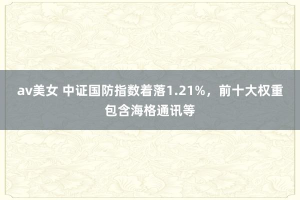 av美女 中证国防指数着落1.21%，前十大权重包含海格通讯等