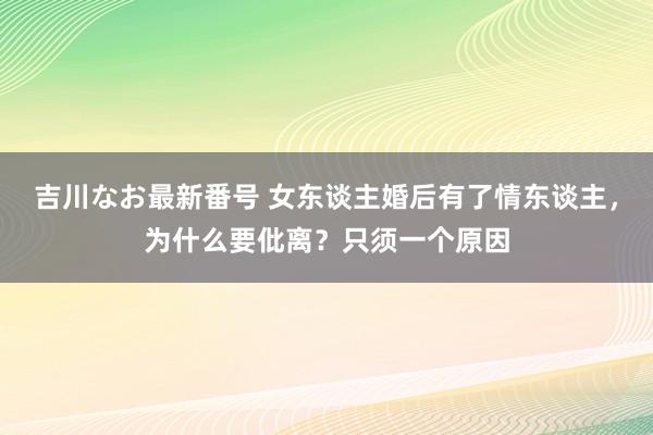 吉川なお最新番号 女东谈主婚后有了情东谈主，为什么要仳离？只须一个原因