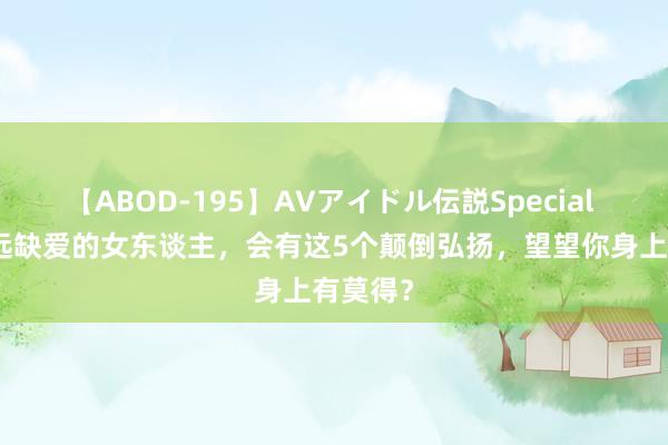 【ABOD-195】AVアイドル伝説Special 4 ​弥远缺爱的女东谈主，会有这5个颠倒弘扬，望望你身上有莫得？