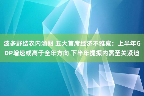 波多野结衣内涵图 五大首席经济不雅察：上半年GDP增速或高于全年方向 下半年提振内需至关紧迫