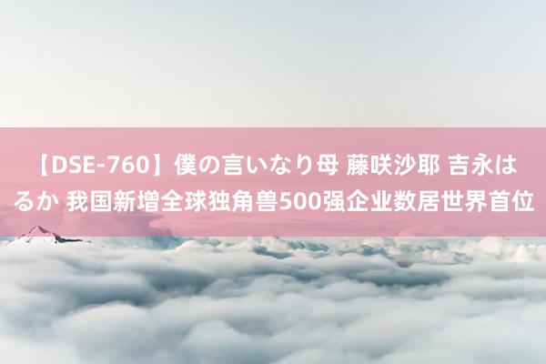 【DSE-760】僕の言いなり母 藤咲沙耶 吉永はるか 我国新增全球独角兽500强企业数居世界首位