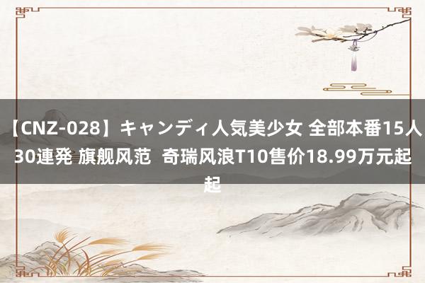 【CNZ-028】キャンディ人気美少女 全部本番15人30連発 旗舰风范  奇瑞风浪T10售价18.99万元起