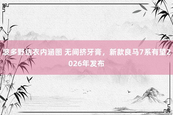 波多野结衣内涵图 无间挤牙膏，新款良马7系有望2026年发布