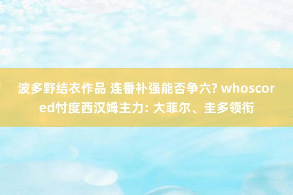 波多野结衣作品 连番补强能否争六? whoscored忖度西汉姆主力: 大菲尔、圭多领衔