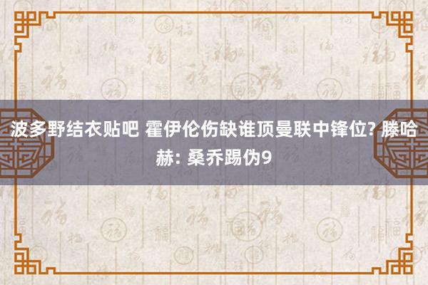 波多野结衣贴吧 霍伊伦伤缺谁顶曼联中锋位? 滕哈赫: 桑乔踢伪9