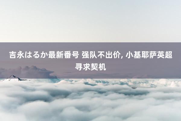 吉永はるか最新番号 强队不出价， 小基耶萨英超寻求契机