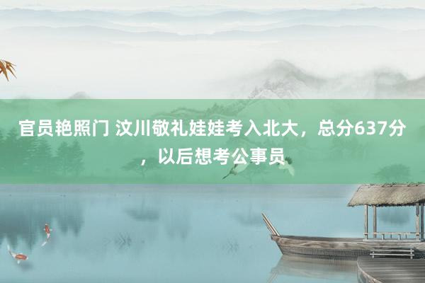 官员艳照门 汶川敬礼娃娃考入北大，总分637分，以后想考公事员