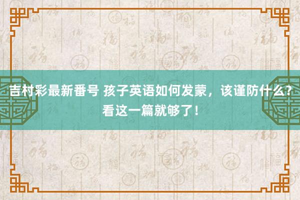 吉村彩最新番号 孩子英语如何发蒙，该谨防什么？看这一篇就够了！