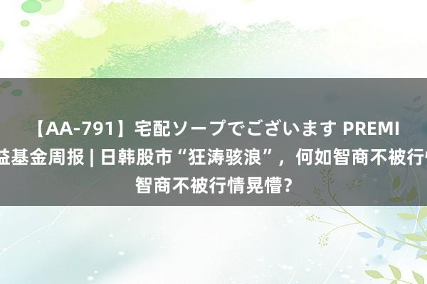 【AA-791】宅配ソープでございます PREMIUM 普益基金周报 | 日韩股市“狂涛骇浪”，何如智商不被行情晃懵？