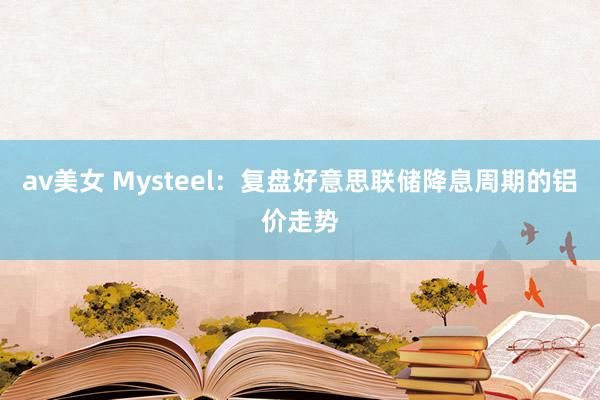 av美女 Mysteel：复盘好意思联储降息周期的铝价走势