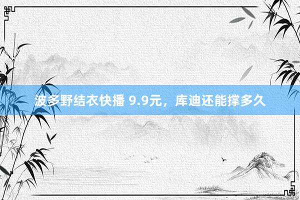 波多野结衣快播 9.9元，库迪还能撑多久