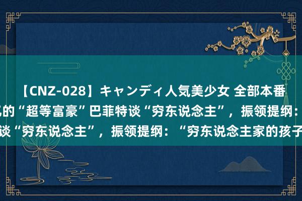 【CNZ-028】キャンディ人気美少女 全部本番15人30連発 3000个亿的“超等富豪”巴菲特谈“穷东说念主”，振领提纲：“穷东说念主家的孩子