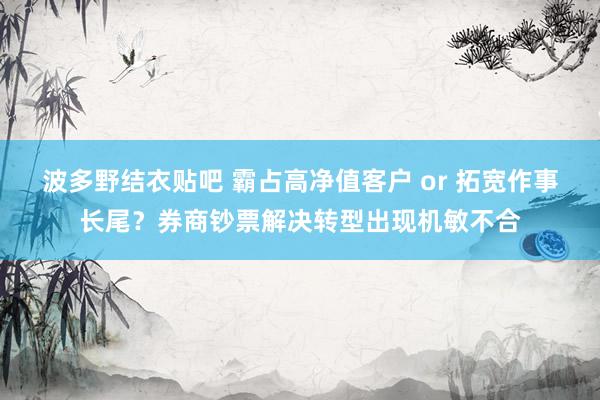 波多野结衣贴吧 霸占高净值客户 or 拓宽作事长尾？券商钞票解决转型出现机敏不合