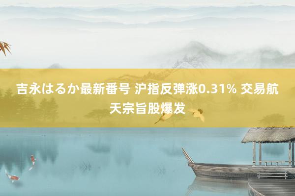 吉永はるか最新番号 沪指反弹涨0.31% 交易航天宗旨股爆发