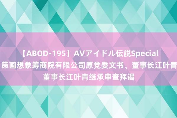 【ABOD-195】AVアイドル伝説Special 4 安徽省城乡策画想象筹商院有限公司原党委文书、董事长江叶青继承审查拜谒