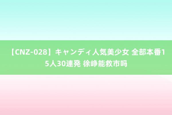 【CNZ-028】キャンディ人気美少女 全部本番15人30連発 徐峥能救市吗