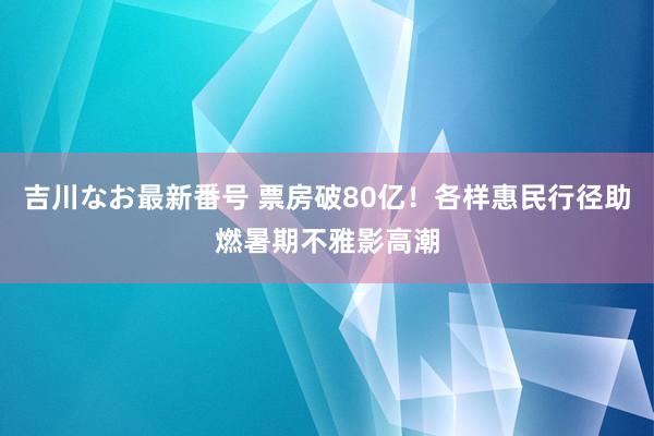 吉川なお最新番号 票房破80亿！各样惠民行径助燃暑期不雅影高潮