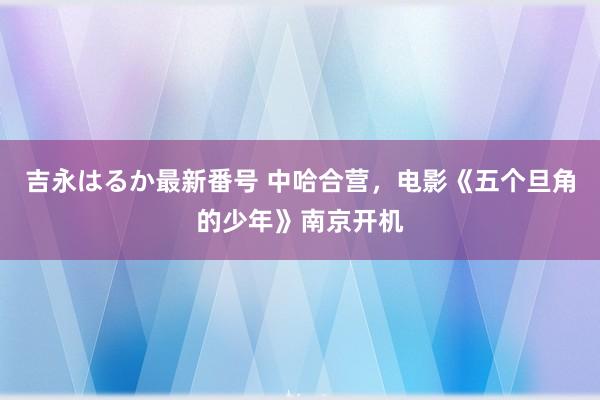 吉永はるか最新番号 中哈合营，电影《五个旦角的少年》南京开机