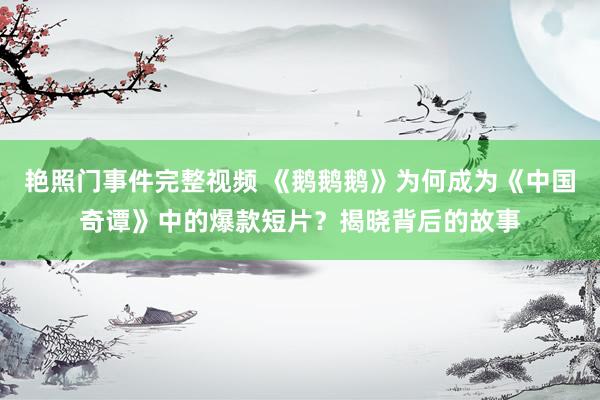 艳照门事件完整视频 《鹅鹅鹅》为何成为《中国奇谭》中的爆款短片？揭晓背后的故事