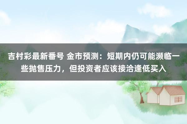 吉村彩最新番号 金市预测：短期内仍可能濒临一些抛售压力，但投资者应该接洽逢低买入