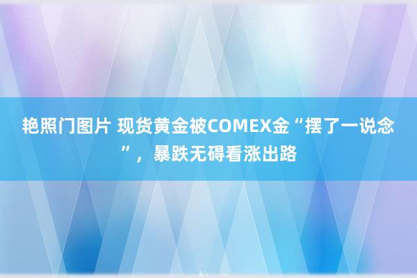 艳照门图片 现货黄金被COMEX金“摆了一说念”，暴跌无碍看涨出路