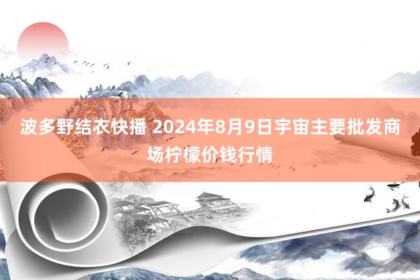 波多野结衣快播 2024年8月9日宇宙主要批发商场柠檬价钱行情