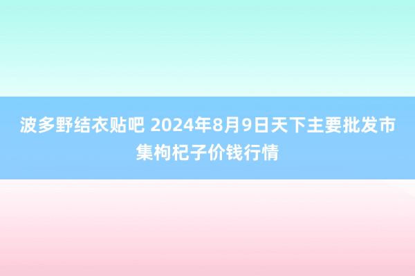 波多野结衣贴吧 2024年8月9日天下主要批发市集枸杞子价钱行情