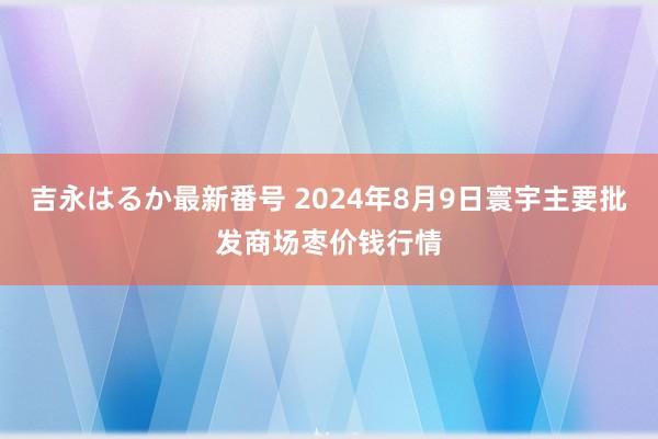 吉永はるか最新番号 2024年8月9日寰宇主要批发商场枣价钱行情