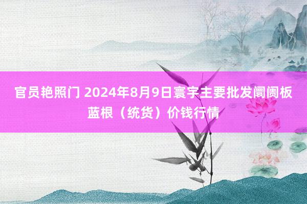 官员艳照门 2024年8月9日寰宇主要批发阛阓板蓝根（统货）价钱行情