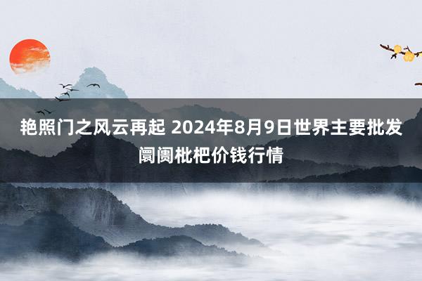 艳照门之风云再起 2024年8月9日世界主要批发阛阓枇杷价钱行情