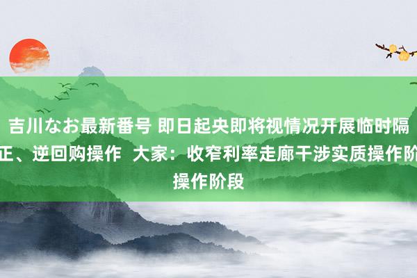 吉川なお最新番号 即日起央即将视情况开展临时隔夜正、逆回购操作  大家：收窄利率走廊干涉实质操作阶段