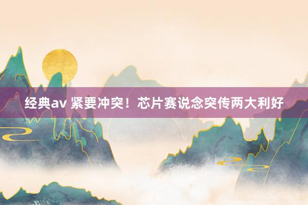 经典av 紧要冲突！芯片赛说念突传两大利好