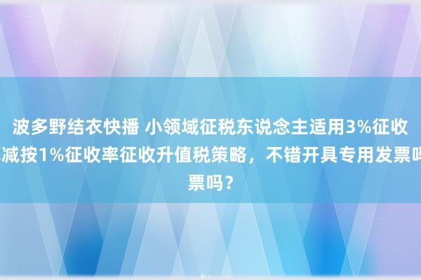 波多野结衣快播 小领域征税东说念主适用3%征收率减按1%征收率征收升值税策略，不错开具专用发票吗？