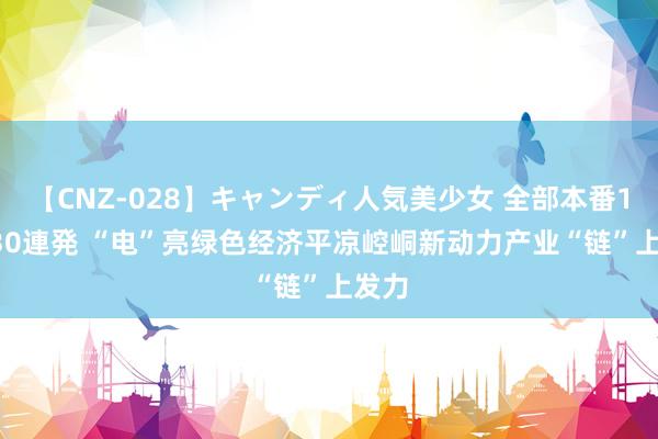 【CNZ-028】キャンディ人気美少女 全部本番15人30連発 “电”亮绿色经济　平凉崆峒新动力产业“链”上发力