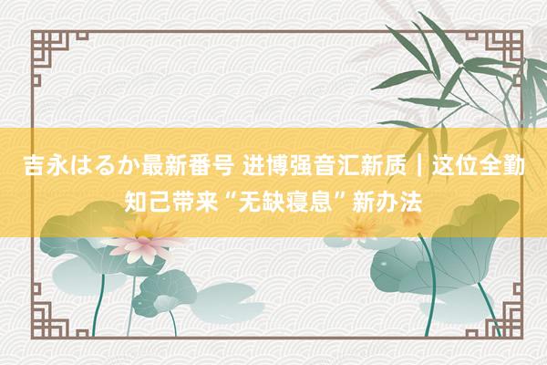 吉永はるか最新番号 进博强音汇新质｜这位全勤知己带来“无缺寝息”新办法