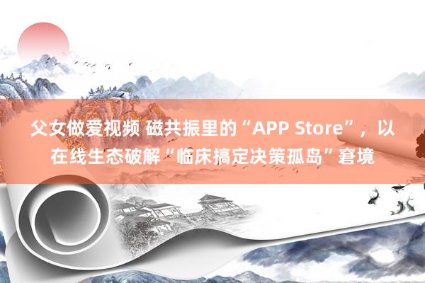 父女做爱视频 磁共振里的“APP Store”，以在线生态破解“临床搞定决策孤岛”窘境