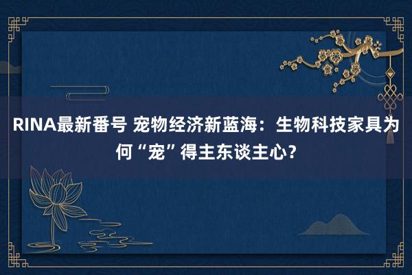 RINA最新番号 宠物经济新蓝海：生物科技家具为何“宠”得主东谈主心？