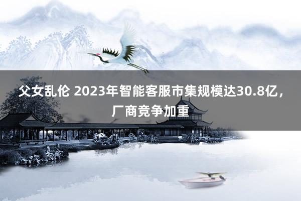 父女乱伦 2023年智能客服市集规模达30.8亿，厂商竞争加重