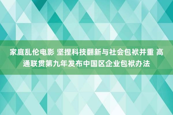 家庭乱伦电影 坚捏科技翻新与社会包袱并重 高通联贯第九年发布中国区企业包袱办法