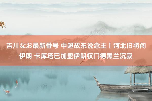 吉川なお最新番号 中超故东说念主丨河北旧将闯伊朗 卡库塔已加盟伊朗权门德黑兰沉寂