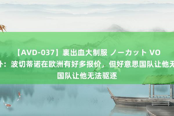 【AVD-037】裏出血大制服 ノーカット VOL.3 天外：波切蒂诺在欧洲有好多报价，但好意思国队让他无法驱逐